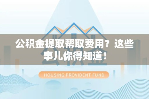 南靖公积金提取帮取费用？这些事儿你得知道！