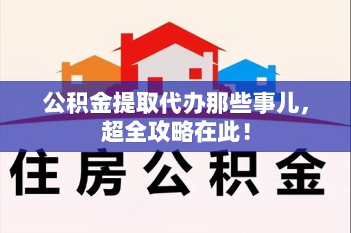 南靖公积金提取代办那些事儿，超全攻略在此！