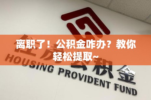 南靖离职了！公积金咋办？教你轻松提取~