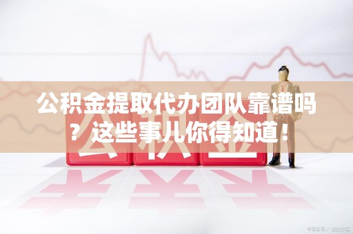 南靖公积金提取代办团队靠谱吗？这些事儿你得知道！