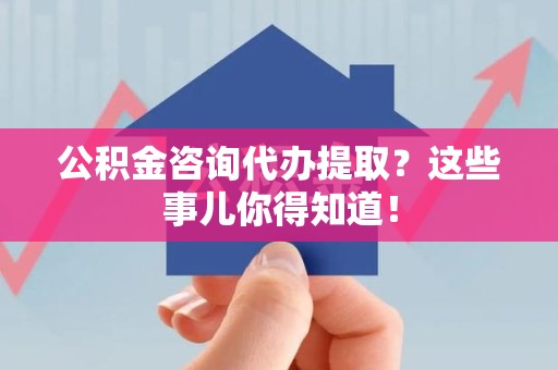 南靖公积金咨询代办提取？这些事儿你得知道！