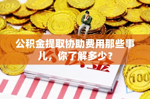 南靖公积金提取协助费用那些事儿，你了解多少？