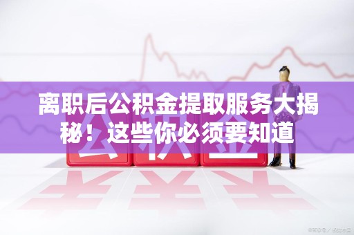 南靖离职后公积金提取服务大揭秘！这些你必须要知道