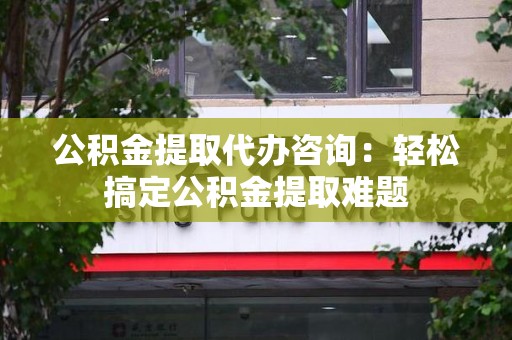 南靖公积金提取代办咨询：轻松搞定公积金提取难题